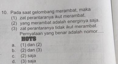 Pada saat gelombang merambat, maka
(1) zat perantaranya ikut merambat.
(2) yang merambat adalah energinya saja.
(3) zat perantaranya tidak ikut merambat.
Pernyataan yang benar adalah nomor.....
HOTS
a. (1) dan (2)
b. (2) dan (3)
c. (2) saja
d. (3) saja