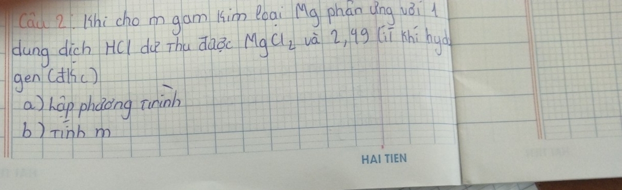 Cau 2. Whi cho mgam kim Bbai Mg phán qíng vèi l
dung dich HCI du Thu dàǒ( MgCl_2 và 2, qg (iī khi hyo
gen (dlic)
a) hap phaong uinh
b) rinh m