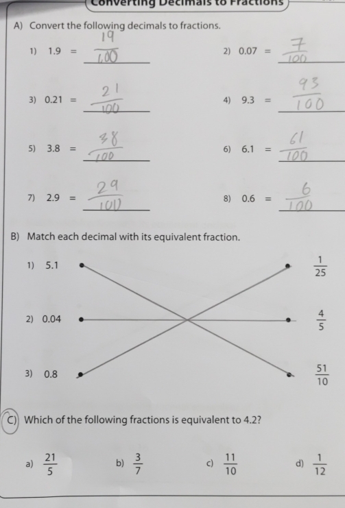 Converting Decimais to Fractions
A) Convert the following decimals to fractions.
_
_
1) 1.9= 2) 0.07=
_
_
3) 0.21= 4) 9.3=
_
_
5) 3.8= 6) 6.1=
_
_
7) 2.9= 8) 0.6=
B) Match each decimal with its equivalent fraction.
1) 5.1
 1/25 
2) 0.04  4/5 
3) 0.8
 51/10 
C) Which of the following fractions is equivalent to 4.2?
a)  21/5  b)  3/7  c)  11/10  d)  1/12 