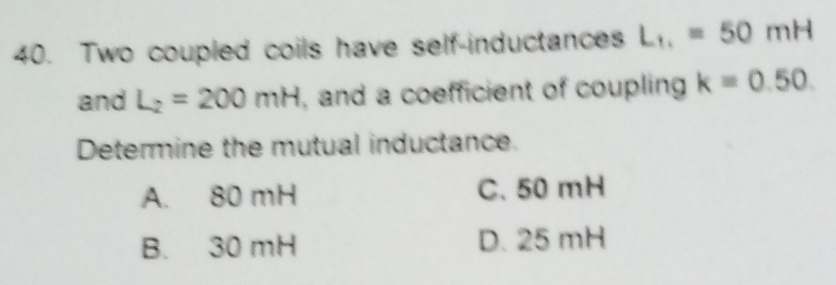 Two coupled coils have self-inductances L_11=50mH
and L_2=200mH , and a coefficient of coupling k=0.50. 
Determine the mutual inductance.
A. 80 mH C. 50 mH
B. 30 mH D. 25 mH