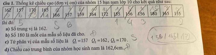 Cầu 1. Thống kê chiều cạo (đơn vị cm) của nhóm 15 bạn nam lớp 10 cho kết quả như sau: 
Khi đó: 
a) Số trung vị là 162. 
b) Số 180 là mốt của mẫu số liệu đã cho. 
c) Tứ phân vị của mẫu số liệu là Q_1=157Q_2=162, Q_3=170. 
d) Chiều cao trung bình của nhóm học sinh nam là 162, 6cm.