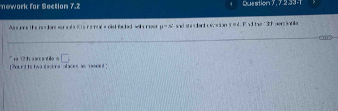 mework for Section 7.2 Question I 7, 7, 2,33=T 
Assume the random variable X is normally distributed, with mean mu =44 and standard deviation sigma =4. Find the 13th percentile. 
The 13th percentile is □
(Round to two decimal places as needed.)