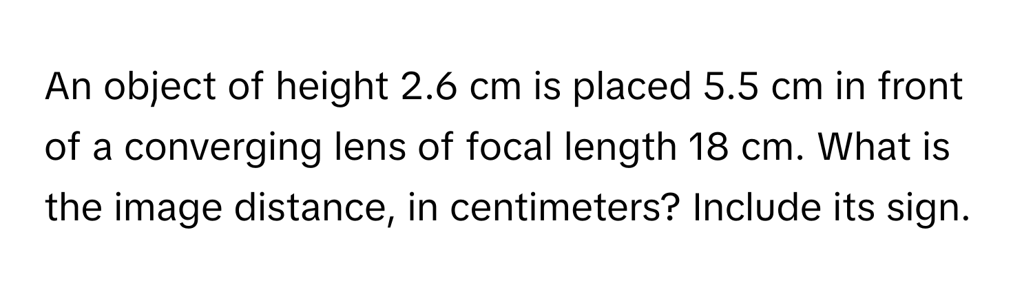 An object of height 2.6 cm is placed 5.5 cm in front of a converging lens of focal length 18 cm. What is the image distance, in centimeters? Include its sign.