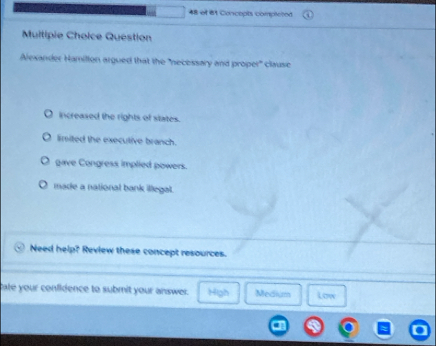 of 61 Concepts completed
Multipie Choice Question
Alexander Hamillon argued that the "necessary and proper" clause
increased the rights of states.
limited the executive branch.
gave Congress implied powers.
made a national bank illegal.
Need help? Review these concept resources.
Cate your confidence to submit your answer. High Medium Low