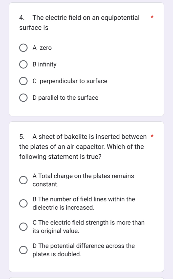 The electric field on an equipotential *
surface is
A zero
B infinity
C perpendicular to surface
D parallel to the surface
5. A sheet of bakelite is inserted between *
the plates of an air capacitor. Which of the
following statement is true?
A Total charge on the plates remains
constant.
B The number of field lines within the
dielectric is increased.
C The electric field strength is more than
its original value.
D The potential difference across the
plates is doubled.