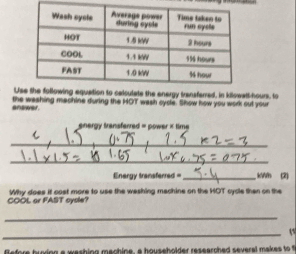 Ucalculate the energy transferred, in kilowalt-hours, to 
the washing machine during the HOT wash cycle. Show how you work out your 
enswer. 
energy transferred = power × time 
_ 
_ 
_ 
_ 
_ 
_ 
Energy transferred =_ kWh (2) 
Why does it cost more to use the washing machine on the HOT cycle than on the 
COOL or FAST oycle? 
_ 
_ 
Before huving a washing machine, a householder researched several makes to f