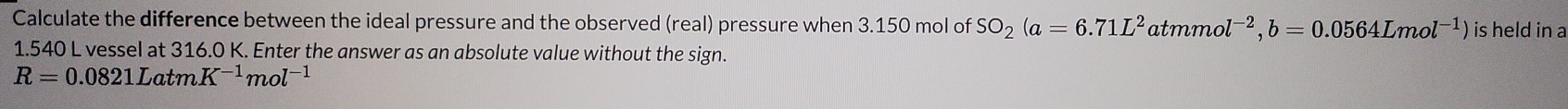 Calculate the difference between the ideal pressure and the observed (real) pressure when 3.150 mol of SO_2(a=6.71L^2atmmol^(-2), b=0.0564Lmol^(-1)) is held in a
1.540 L vessel at 316.0 K. Enter the answer as an absolute value without the sign.
R=0.0821LatmK^(-1)mol^(-1)