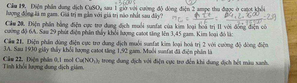 Điện phân dung dịch CuSO_4 sau 1 giờ với cường độ dòng điện 2 ampe thu được ở catot khối 
lượng đồng là m gam. Giá trị m gần với giá trị nào nhất sau đây? 
Câu 20. Điện phân bằng điện cực trơ dung dịch muối sunfat của kim loại hoá trị II với dồng điện có 
cường độ 6A. Sau 29 phút điện phân thấy khối lượng catot tăng lên 3,45 gam. Kim loại đó là: 
Câu 21. Điện phân dùng điện cực trơ dung dịch muối sunfat kim loại hoá trị 2 với cường độ dòng điện 
3A. Sau 1930 giây thấy khổi lượng catot tăng 1, 92 gam. Muổi sunfat đã điện phân là 
Câu 22. Điện phân 0, 1 mol Cu(NO_3)_2 trong dung dịch với điện cực trơ đến khi dung dịch hết màu xanh. 
Tính khối lượng dung dịch giảm.