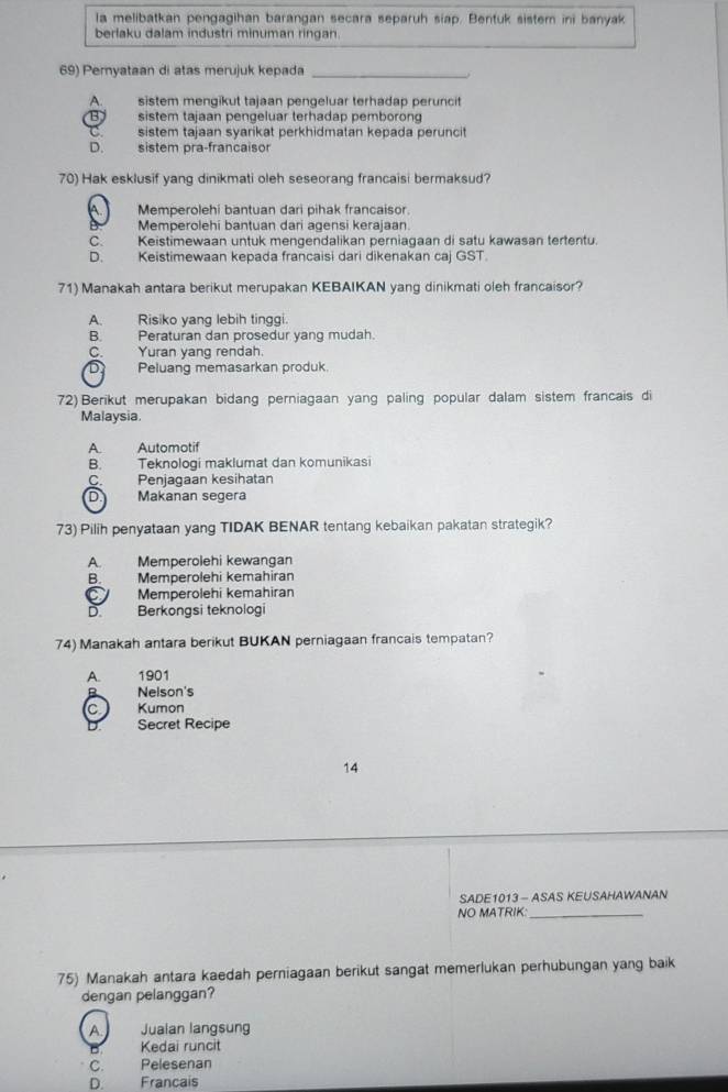 la melibatkan pengagihan barangan secara separuh siap. Bentuk sistem ini banyak
berlaku dalam industri minuman ringan.
69) Pernyataan di atas merujuk kepada_
A.    sistem mengikut tajaan pengeluar terhadap peruncit
B sistem tajaan pengeluar terhadap pemborong
sistem tajaan syarikat perkhidmatan kepada peruncit
D. sistem pra-francaisor
70) Hak esklusif yang dinikmati oleh seseorang francaisi bermaksud?
A. Memperolehi bantuan dari pihak francaisor.
Memperolehi bantuan dari agensi kerajaan.
C. Keistimewaan untuk mengendalikan perniagaan di satu kawasan tertentu.
D. Keistimewaan kepada francaisi dari dikenakan caj GST
71) Manakah antara berikut merupakan KEBAIKAN yang dinikmati oleh francaisor?
A. Risiko yang lebih tinggi.
B. Peraturan dan prosedur yang mudah.
C. Yuran yang rendah.
D Peluang memasarkan produk.
72) Berikut merupakan bidang perniagaan yang paling popular dalam sistem francais di
Malaysia.
A. Automotif
B. Teknologi maklumat dan komunikasi
C. Penjagaan kesihatan
D Makanan segera
73) Pilih penyataan yang TIDAK BENAR tentang kebaikan pakatan strategik?
A. Memperolehi kewangan
B. Memperolehi kemahiran
C Memperolehi kemahiran
D. Berkongsi teknologi
74) Manakah antara berikut BUKAN perniagaan francais tempatan?
A. 1901
B Nelson's
C Kumon
Secret Recipe
14
SADE1013 - ASAS KEUSAHAWANAN
NO MATRIK:_
75) Manakah antara kaedah perniagaan berikut sangat memerlukan perhubungan yang baik
dengan pelanggan?
A. Jualan langsung
B Kedai runcit
C. Pelesenan
D. Francais