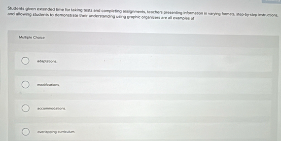 Students given extended time for taking tests and completing assignments, teachers presenting information in varying formats, step-by-step instructions,
and allowing students to demonstrate their understanding using graphic organizers are all examples of
Multiple Choice
adaptations.
modifications.
accommodations.
overlapping curriculum