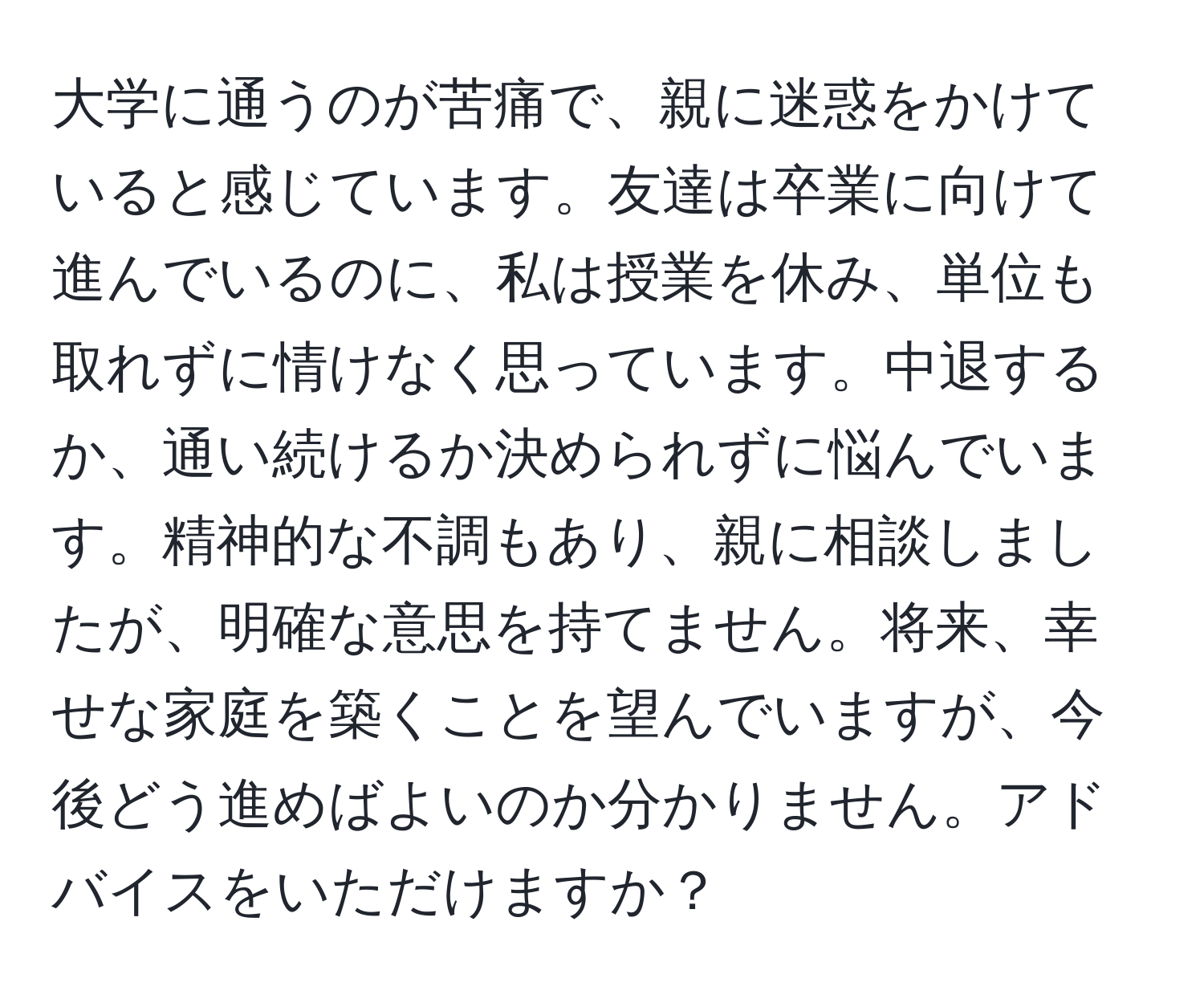 大学に通うのが苦痛で、親に迷惑をかけていると感じています。友達は卒業に向けて進んでいるのに、私は授業を休み、単位も取れずに情けなく思っています。中退するか、通い続けるか決められずに悩んでいます。精神的な不調もあり、親に相談しましたが、明確な意思を持てません。将来、幸せな家庭を築くことを望んでいますが、今後どう進めばよいのか分かりません。アドバイスをいただけますか？