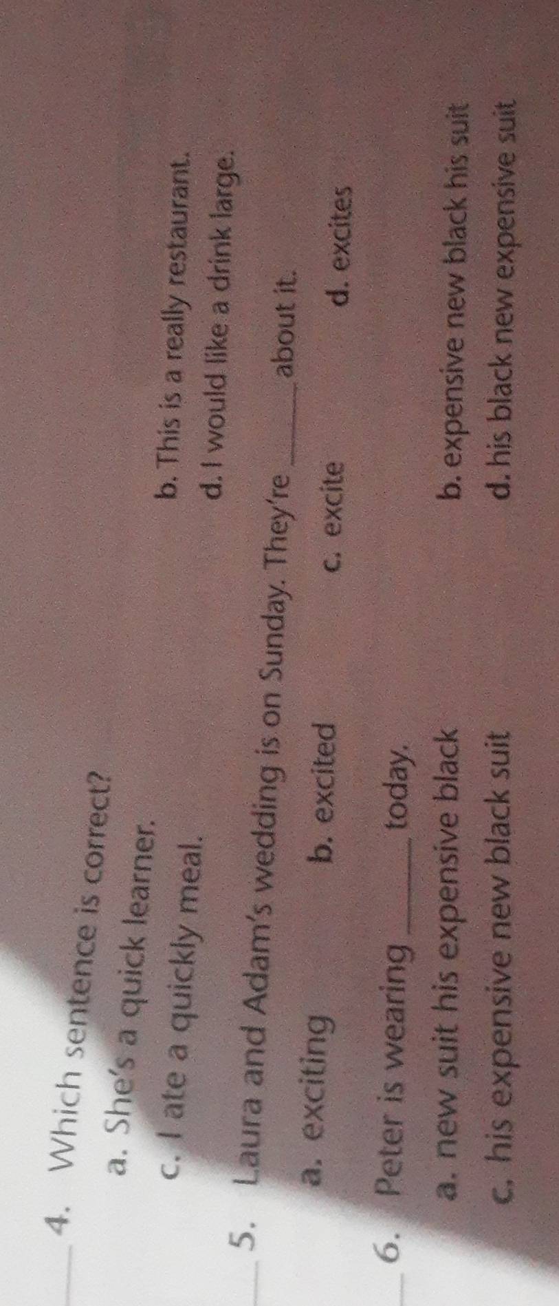 Which sentence is correct?
a. She's a quick learner.
b. This is a really restaurant.
c. I ate a quickly meal. d. I would like a drink large.
_5. Laura and Adam’s wedding is on Sunday. They’re _about it.
a. exciting b. excited c. excite d. excites
_6. Peter is wearing _today.
a. new suit his expensive black b. expensive new black his suit
c, his expensive new black suit d. his black new expensive suit