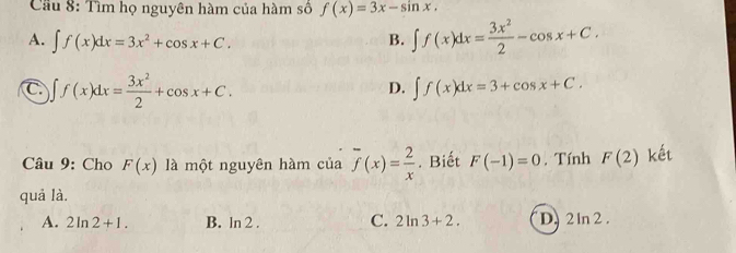 Cầu 8: Tìm họ nguyên hàm của hàm số f(x)=3x-sin x.
A. ∈t f(x)dx=3x^2+cos x+C.
B. ∈t f(x)dx= 3x^2/2 -cos x+C.
C ∈t f(x)dx= 3x^2/2 +cos x+C.
D. ∈t f(x)dx=3+cos x+C. 
Câu 9: Cho F(x) là một nguyên hàm của overline f(x)= 2/x . Biết F(-1)=0. Tính F(2) kết
quả là.
A. 2ln 2+1. B. ln 2. C. 2ln 3+2. D. 2ln 2.