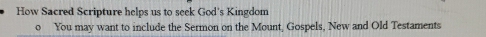 How Sacred Scripture helps us to seek God's Kingdom 
o You may want to include the Sermon on the Mount, Gospels, New and Old Testaments