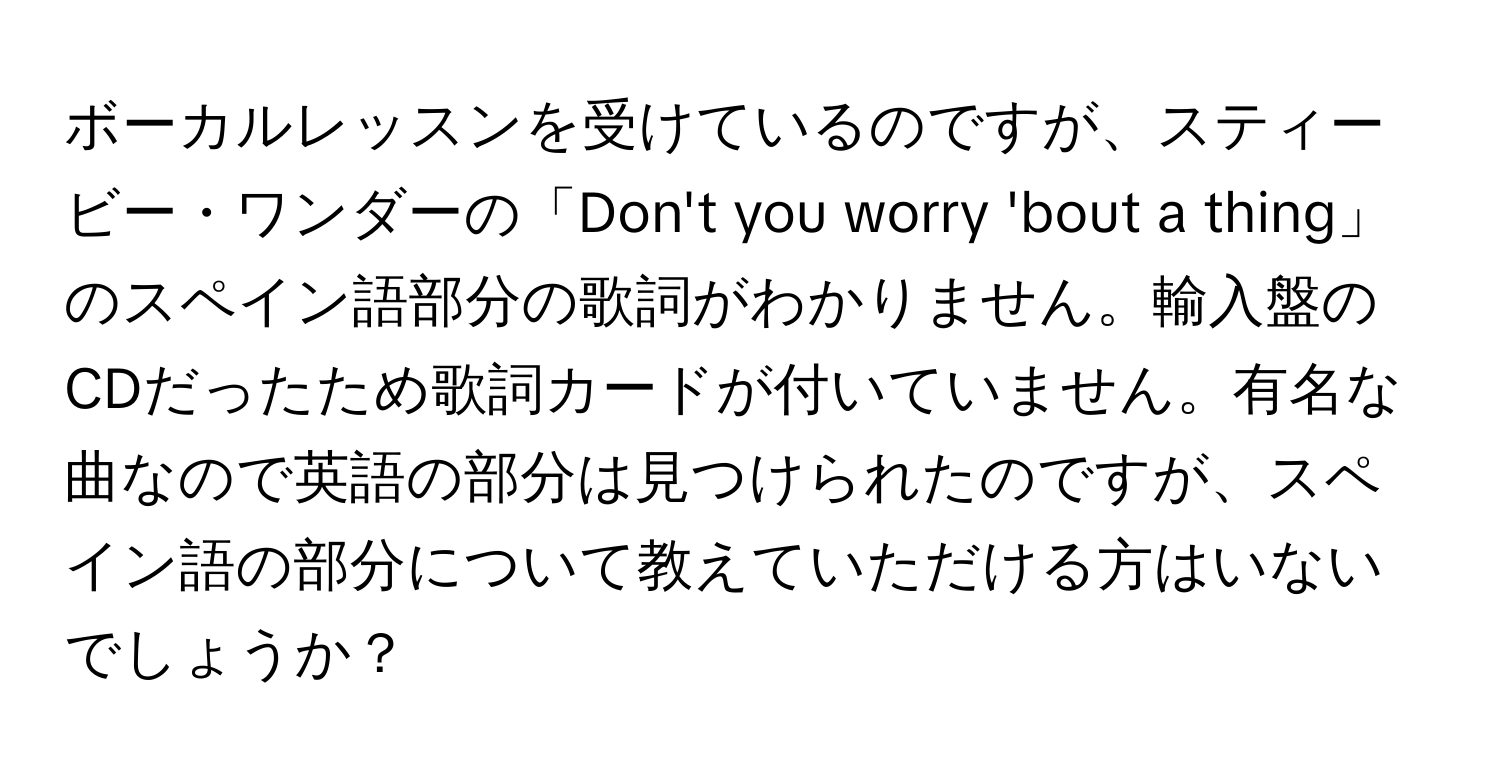 ボーカルレッスンを受けているのですが、スティービー・ワンダーの「Don't you worry 'bout a thing」のスペイン語部分の歌詞がわかりません。輸入盤のCDだったため歌詞カードが付いていません。有名な曲なので英語の部分は見つけられたのですが、スペイン語の部分について教えていただける方はいないでしょうか？