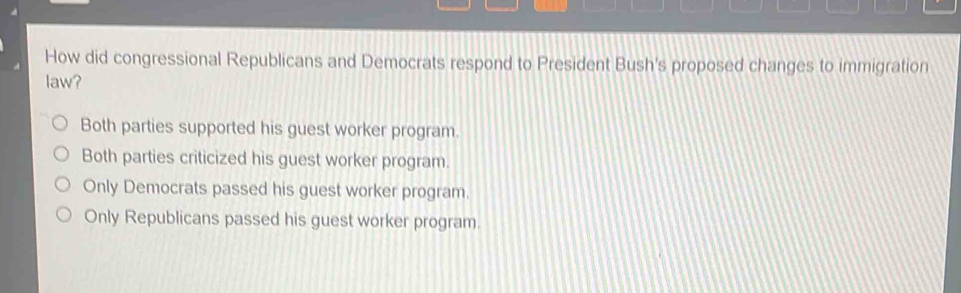 How did congressional Republicans and Democrats respond to President Bush's proposed changes to immigration
law?
Both parties supported his guest worker program.
Both parties criticized his guest worker program.
Only Democrats passed his guest worker program.
Only Republicans passed his guest worker program.