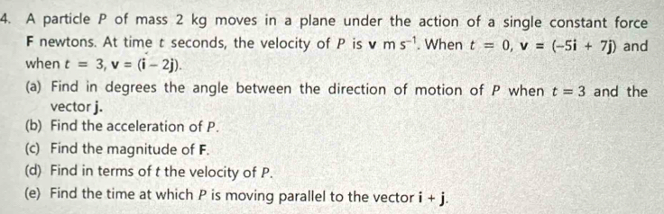 A particle P of mass 2 kg moves in a plane under the action of a single constant force
F newtons. At time t seconds, the velocity of P is vms^(-1). When t=0, v=(-5i+7j) and 
when t=3, v=(i-2j). 
(a) Find in degrees the angle between the direction of motion of P when t=3 and the 
vector j. 
(b) Find the acceleration of P. 
(c) Find the magnitude of F. 
(d) Find in terms of t the velocity of P. 
(e) Find the time at which P is moving parallel to the vector i+j.