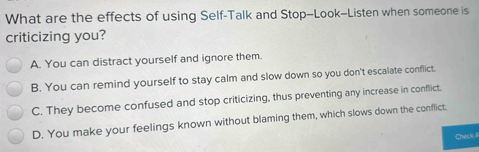 What are the effects of using Self-Talk and Stop-Look-Listen when someone is
criticizing you?
A. You can distract yourself and ignore them.
B. You can remind yourself to stay calm and slow down so you don't escalate conflict.
C. They become confused and stop criticizing, thus preventing any increase in conflict.
D. You make your feelings known without blaming them, which slows down the conflict.
Check A