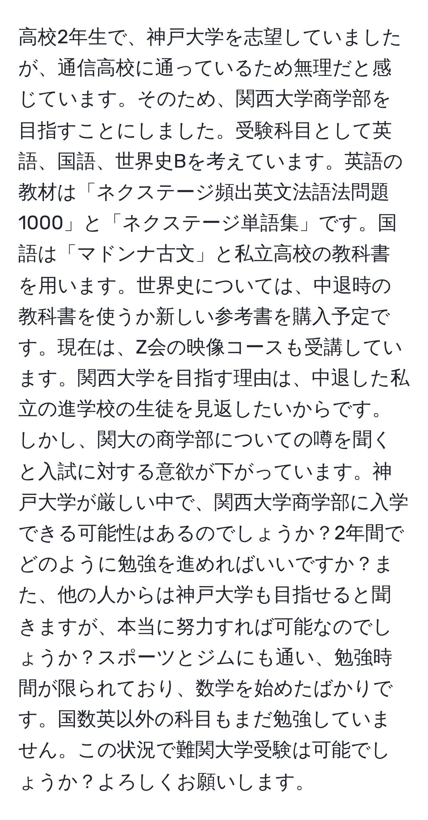 高校2年生で、神戸大学を志望していましたが、通信高校に通っているため無理だと感じています。そのため、関西大学商学部を目指すことにしました。受験科目として英語、国語、世界史Bを考えています。英語の教材は「ネクステージ頻出英文法語法問題1000」と「ネクステージ単語集」です。国語は「マドンナ古文」と私立高校の教科書を用います。世界史については、中退時の教科書を使うか新しい参考書を購入予定です。現在は、Z会の映像コースも受講しています。関西大学を目指す理由は、中退した私立の進学校の生徒を見返したいからです。しかし、関大の商学部についての噂を聞くと入試に対する意欲が下がっています。神戸大学が厳しい中で、関西大学商学部に入学できる可能性はあるのでしょうか？2年間でどのように勉強を進めればいいですか？また、他の人からは神戸大学も目指せると聞きますが、本当に努力すれば可能なのでしょうか？スポーツとジムにも通い、勉強時間が限られており、数学を始めたばかりです。国数英以外の科目もまだ勉強していません。この状況で難関大学受験は可能でしょうか？よろしくお願いします。