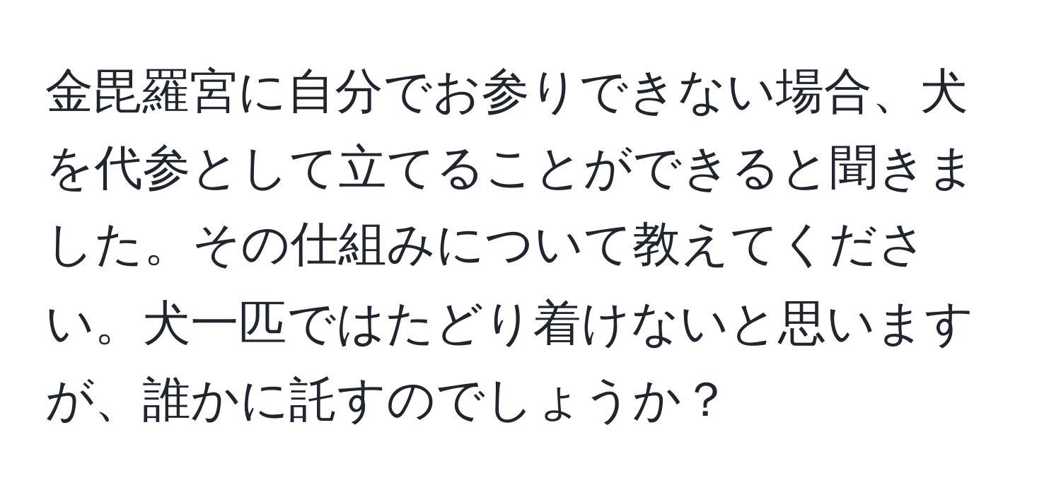 金毘羅宮に自分でお参りできない場合、犬を代参として立てることができると聞きました。その仕組みについて教えてください。犬一匹ではたどり着けないと思いますが、誰かに託すのでしょうか？