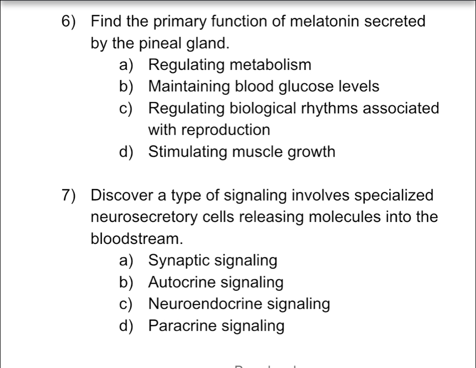 Find the primary function of melatonin secreted
by the pineal gland.
a) Regulating metabolism
b) Maintaining blood glucose levels
c) Regulating biological rhythms associated
with reproduction
d) Stimulating muscle growth
7) Discover a type of signaling involves specialized
neurosecretory cells releasing molecules into the
bloodstream.
a) Synaptic signaling
b) Autocrine signaling
c) Neuroendocrine signaling
d) Paracrine signaling