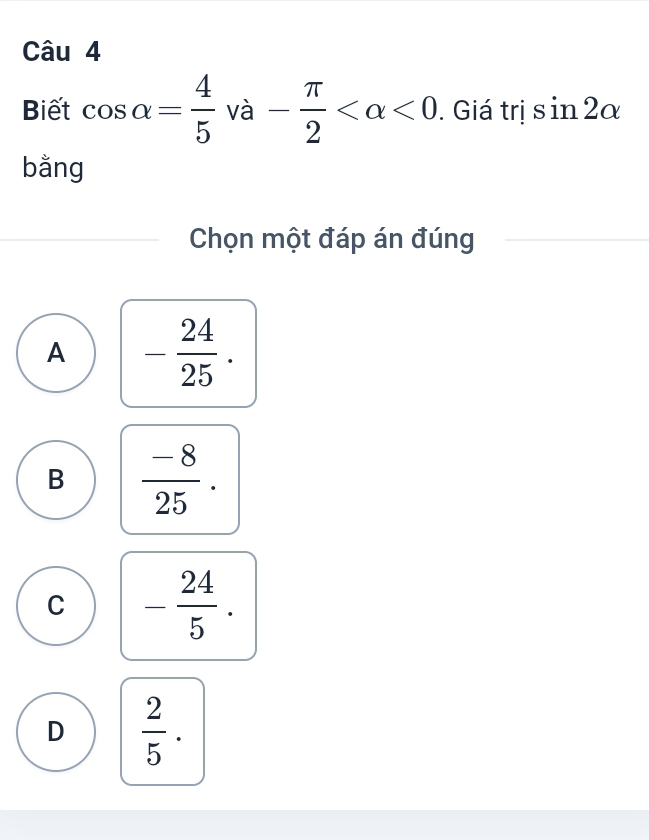 Biết cos alpha = 4/5  và - π /2  <0</tex> . Giá trị sin 2alpha
bằng
Chọn một đáp án đúng
A - 24/25 .
B  (-8)/25 .
C - 24/5 .
D  2/5 .