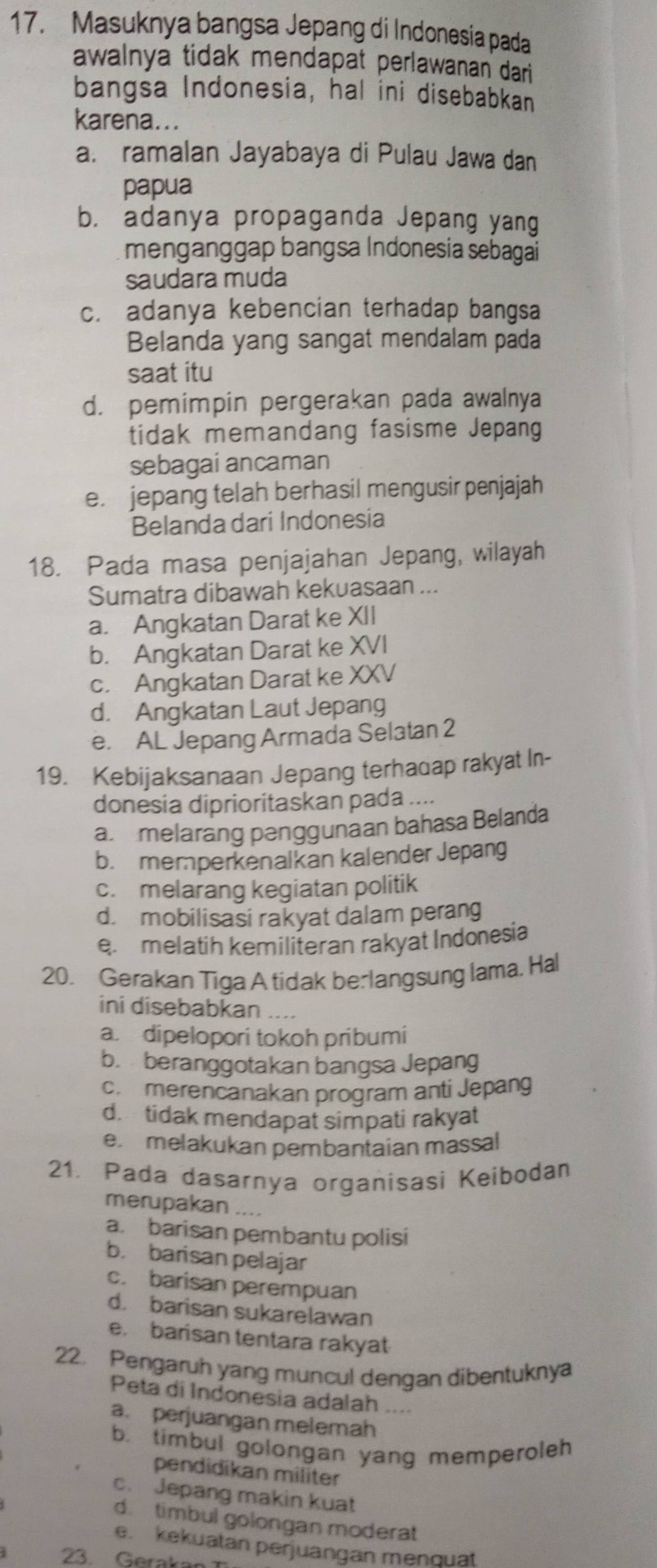 Masuknya bangsa Jepang di Indonesia pada
awalnya tidak mendapat perlawanan dari
bangsa Indonesia, hal ini disebabkan
karena...
a. ramalan Jayabaya di Pulau Jawa dan
papua
b. adanya propaganda Jepang yang
menganggap bangsa Indonesia sebagai
saudara muda
c. adanya kebencian terhadap bangsa
Belanda yang sangat mendalam pada
saat itu
d. pemimpin pergerakan pada awalnya
tidak memandang fasisme Jepang
sebagai ancaman
e. jepang telah berhasil mengusir penjajah
Belanda dari Indonesia
18. Pada masa penjajahan Jepang, wilayah
Sumatra dibawah kekuasaan ...
a. Angkatan Darat ke XII
b. Angkatan Darat ke XVI
c. Angkatan Darat ke XXV
d. Angkatan Laut Jepang
e. AL Jepang Armada Selatan 2
19. Kebijaksanaan Jepang terhadap rakyat In-
donesia diprioritaskan pada ....
a melarang penggunaan bahasa Belanda
b.  memperkenalkan kalender Jepang
c. melarang kegiatan politik
d. mobilisasi rakyat dalam perang
e. melatih kemiliteran rakyat Indonesia
20. Gerakan Tiga A tidak berlangsung lama, Hal
ini disebabkan ....
a. dipelopori tokoh pribumi
b. beranggotakan bangsa Jepang
c. merencanakan program anti Jepang
d. tidak mendapat simpati rakyat
e. melakukan pembantaian massal
21. Pada dasarnya organisasi Keibodan
merupakan ....
a. barisan pembantu polisi
b. barisan pelajar
c. barisan perempuan
d. barisan sukarelawan
e. barisan tentara rakyat
22. Pengaruh yang muncul dengan dibentuknya
Peta di Indonesia adalah ....
a. perjuangan melemah
b. timbul golongan yang memperoleh
pendidikan militer
c. Jepang makin kuat
d. timbul golongan moderat
e. kekuatan perjuangan menquat
23. Gerakae