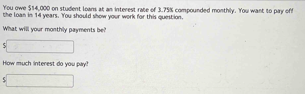 You owe $14,000 on student loans at an interest rate of 3.75% compounded monthly. You want to pay off 
the loan in 14 years. You should show your work for this question. 
What will your monthly payments be? 
□ 
How much interest do you pay? 
、 □