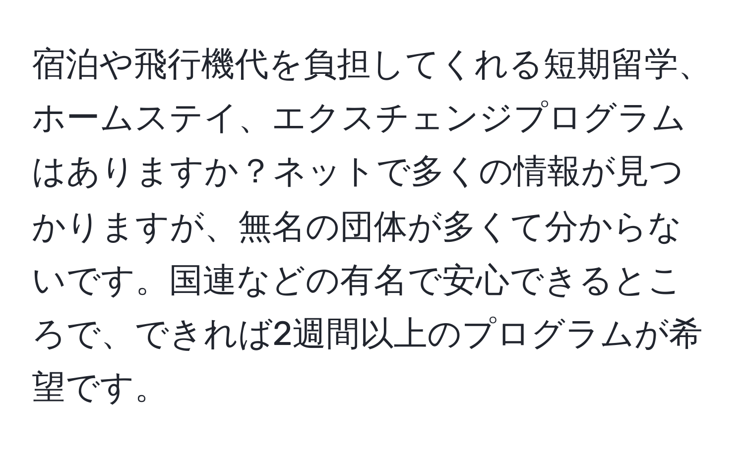 宿泊や飛行機代を負担してくれる短期留学、ホームステイ、エクスチェンジプログラムはありますか？ネットで多くの情報が見つかりますが、無名の団体が多くて分からないです。国連などの有名で安心できるところで、できれば2週間以上のプログラムが希望です。