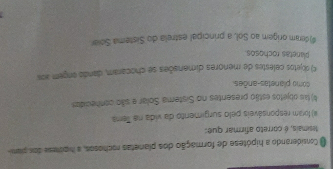 Considerando a hipótese de formação dos planetas rochosos, a ihipótase dois pram
tesimais, é correto afirmar que:
) foram responsáveis pelo surgimento da vida na Terra
b) tais objetos estão presentes no Sistema Solar e são contecidas
como planetas-anões.
c) objetos celestes de menores dimensões se chocaram, dando ongem ara
plaretas rochosos.
#)deram origem ao Sol, a principal estrela do Sistema Sclar