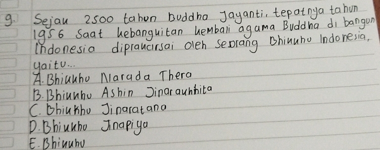 Sejau 2500 tahon buddho jayanti, tepatnya tahon
19S6 Saat hebanguitan hembali agama Buddha di bangon
Indonesia dipraucirsai oleh serang Bhinuho Indonesia,
yaitu. .
A. Bhiauho Marada Thera
B. Bhiunhu Ashin Jinarauhhita
C. bhiuhho Jinaratana
D. Bhiuuho Jnapiga
E. Bhinuhu