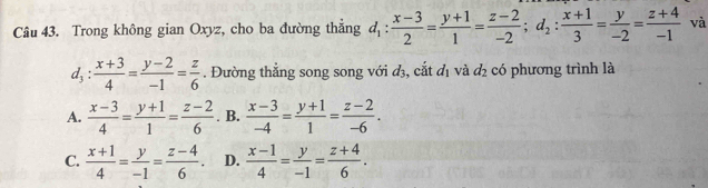 Trong không gian Oxyz, cho ba đường thắng d_1: (x-3)/2 = (y+1)/1 = (z-2)/-2 ; d_2: (x+1)/3 = y/-2 = (z+4)/-1  và
d_3: (x+3)/4 = (y-2)/-1 = z/6 . Đường thắng song song với d_3 , cắt d_1 và d_2 có phương trình là
A.  (x-3)/4 = (y+1)/1 = (z-2)/6 . B.  (x-3)/-4 = (y+1)/1 = (z-2)/-6 .
C.  (x+1)/4 = y/-1 = (z-4)/6 . D.  (x-1)/4 = y/-1 = (z+4)/6 .