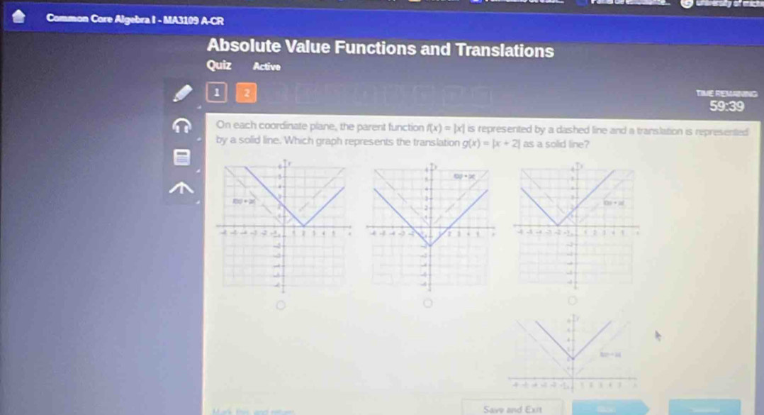 unereralty of mict
Common Core Algebra I - MA3109 A-CR
Absolute Value Functions and Translations
Quiz Active
1 2
TIME REMANING
59:39
On each coordinate plane, the parent function f(x)=|x| is represented by a dashed line and a translation is represented
by a solid line. Which graph represents the translation g(x)=|x+2| as a solid line?
 
.
4

80°+14
, 
Save and Exit