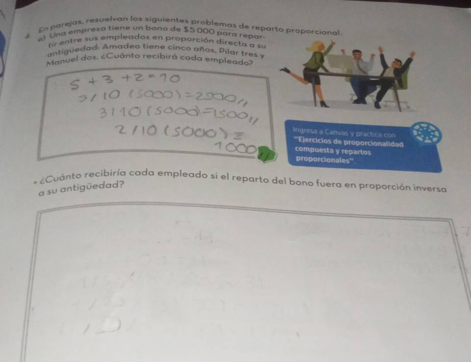 En parejas, resuelvan los siguientes problemas de reparto proporcional. 
) Una empresa tiene un bono de $5 000 para repar- 
tir entre sus empleados en proporción directa a su 
antiguedad: Amadeo tiene cinco años, Pilar tres y 
Manuel dos. ¿Cuánto recibirá cada empleado? 
¿Cuánto recibiría cada empleado si el reparto del bono fuera en proporción inversa 
a su antigüedad?