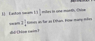 sem 
1) Easton swam 11 1/3 milesin one month. Chloe 
swam 2 1/4  times s as far as Ethan. How many miles
did Chloe swim?