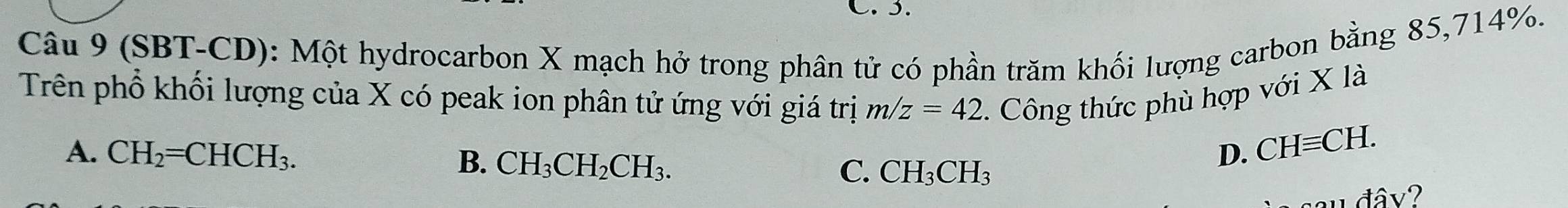 (SBT-CD): Một hydrocarbon X mạch hở trong phân tử có phần trăm khối lượng carbon bằng 85,714%.
Trên phổ khối lượng của X có peak ion phân tử ứng với giá trị m/z=42 2. Công thức phù hợp với X là
A. CH_2=CHCH_3. D. CHequiv CH.
B. CH_3CH_2CH_3.
C. CH_3CH_3
u đâv?
