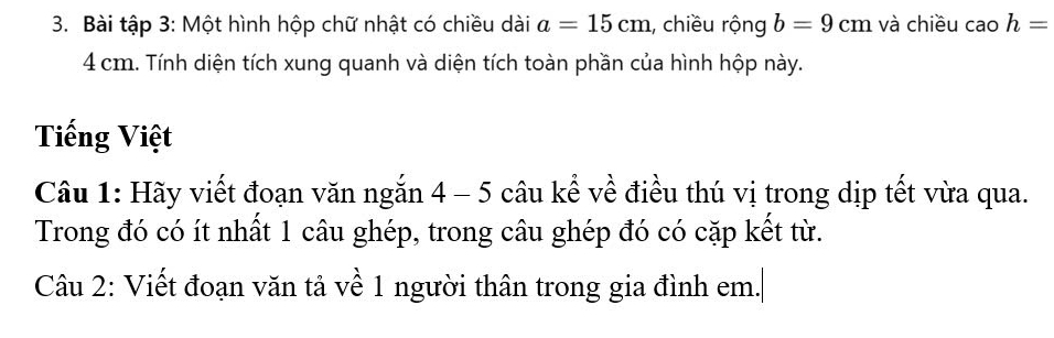 Bài tập 3: Một hình hộp chữ nhật có chiều dài a=15cm , chiều rộng b=9cm và chiều cao h=
4 cm. Tính diện tích xung quanh và diện tích toàn phần của hình hộp này. 
Tiếng Việt 
Câu 1: Hãy viết đoạn văn ngắn 4 - 5 câu kể về điều thú vị trong dịp tết vừa qua. 
Trong đó có ít nhất 1 câu ghép, trong câu ghép đó có cặp kết từ. 
Câu 2: Viết đoạn văn tả về 1 người thân trong gia đình em.