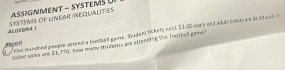 Name 
ASSIGNMENT — SYSTEMS UP 
SYSTEMS OF LINEAR INEQUALITIES 
ALGEBRA I 
Five hundred people attend a football game. Student tickets cost $3.00 each and adult tickets are $4.50 each. I 
Recent 
ticket sales are $1,770, how many students are attending the football game?