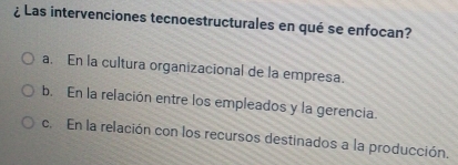 ¿ Las intervenciones tecnoestructurales en qué se enfocan?
a. En la cultura organizacional de la empresa.
b. En la relación entre los empleados y la gerencia.
c. En la relación con los recursos destinados a la producción.