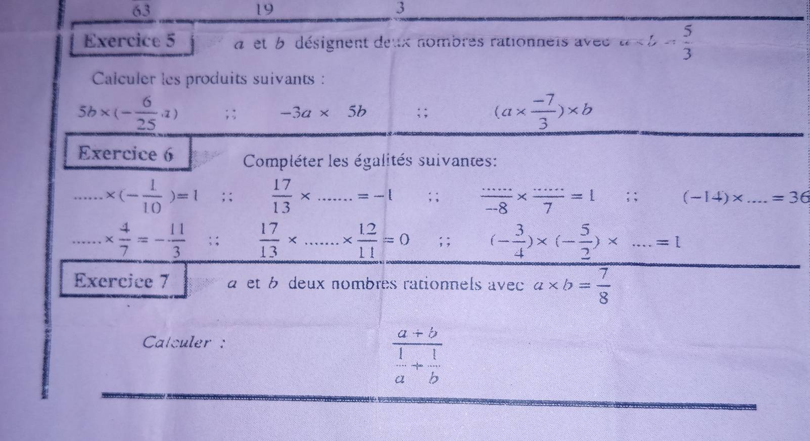 3 
19 
3 
Exercice 5 a et b désignent deux nombres rationneis avee a
Calculer les produits suivants :
5b* (- 6/25 ,1); : -3a* 5b; ; (a*  (-7)/3 )* b
Exercice 6 
Compléter les égalités suivantes: 
_ * (- 1/10 )=1; ;  17/13 * _.=-l;;  (.....)/-8 *  (.....)/7 =1; ; (-14)* ...=36 _ 
_ *  4/7 =- 11/3 ; ;  17/13 * _ *  (1.2)/11 =0; ; (- 3/4 )* (- 5/2 )* ...=1
Exercice 7 a et b deux nombres rationnels avec a* b= 7/8 
Calculer :
frac a+b 1/a + 1/b 