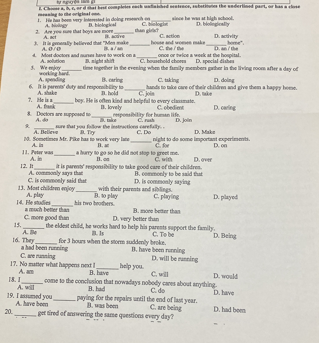 tự nguyện lâm gi
I. Choose a, b, c, or d that best completes each unfinished sentence, substitutes the underlined part, or has a close
meaning to the original one.
1. He has been very interested in doing research on_ since he was at high school.
A. biology B. biological C. biologist D. biologically
2. Are you sure that boys are more _than girls?
A. act B. active C. action D. activity
3. It is generally believed that "Men make_ house and women make _home".
A. Ø / Ø B. a / an C. the / the D. an / the
4. Most doctors and nurses have to work on a _once or twice a week at the hospital.
A. solution B. night shift C. household chores D. special dishes
5. We enjoy_ time together in the evening when the family members gather in the living room after a day of
working hard.
A. spending B. caring C. taking D. doing
6. It is parents' duty and responsibility to _hands to take care of their children and give them a happy home.
A. shake B. hold C. join D. take
7. He is a_ boy. He is often kind and helpful to every classmate.
A. frank B. lovely C. obedient D. caring
8. Doctors are supposed to _responsibility for human life.
A. do B. take C. rush D. join
9. _sure that you follow the instructions carefully. .
A. Believe B. Try C. Do D. Make
10. Sometimes Mr. Pike has to work very late_ night to do some important experiments.
A. in B. at C. for D. on
11. Peter was_ a hurry to go so he did not stop to greet me.
A. in B. on C. with D. over
12. It_ it is parents' responsibility to take good care of their children.
A. commonly says that B. commonly to be said that
C. is commonly said that D. is commonly saying
13. Most children enjoy_ with their parents and siblings.
A. play B. to play C. playing D. played
14. He studies_ his two brothers.
a much better than B. more better than
C. more good than D. very better than
15. _the eldest child, he works hard to help his parents support the family.
A. Be B. Is C. To be D. Being
16. They_ for 3 hours when the storm suddenly broke.
a had been running B. have been running
C. are running D. will be running
17. No matter what happens next I_ help you.
A. am B. have C. will D. would
18. I_ come to the conclusion that nowadays nobody cares about anything.
A. will B. had C. do D. have
19. I assumed you_ paying for the repairs until the end of last year.
A. have been B. was been C. are being D. had been
20._ get tired of answering the same questions every day?