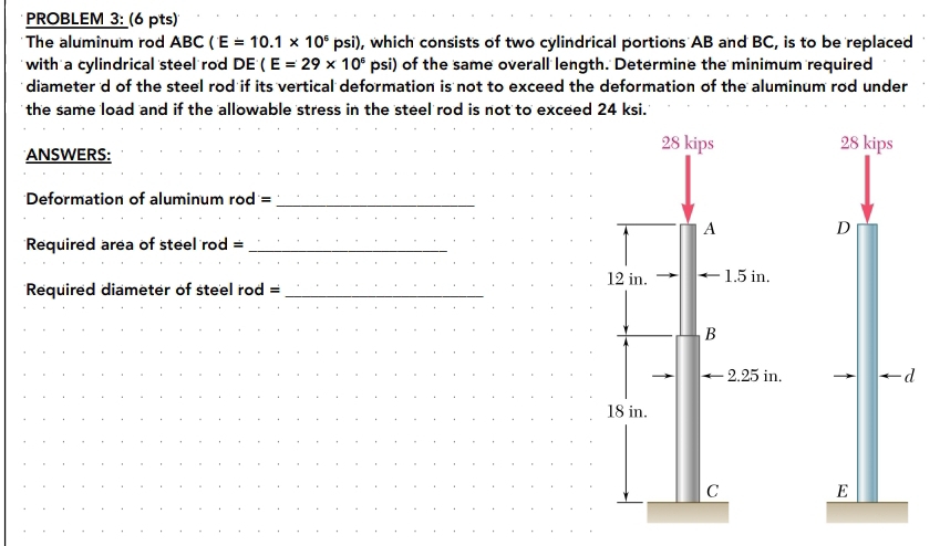 PROBLEM 3: (6 pts) 
The aluminum rod ABC (E=10.1* 10^5 psi), which consists of two cylindrical portions AB and BC, is to be replaced 
with a cylindrical steel rod DE(E=29* 10^6 v osi) of the same overall length. Determine the minimum required 
diameter d of the steel rod if its vertical deformation is not to exceed the deformation of the aluminum rod under 
the same load and if the allowable stress in the steel rod is not to exceed 24 ksi. 
ANSWERS:
28 kips
Deformation of aluminum rod =_ 
D 
Required area of steel rod =_ 
Required diameter of steel rod = _ 
-d
E