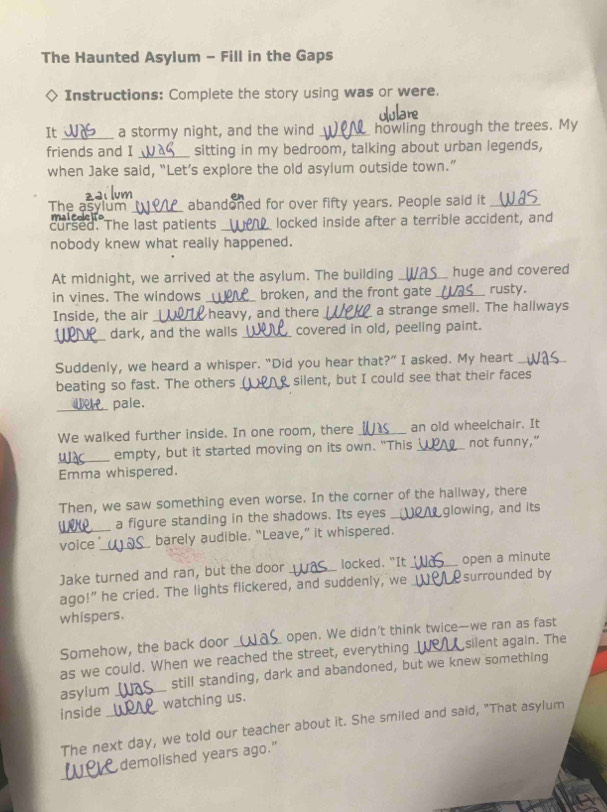 The Haunted Asylum - Fill in the Gaps 
Instructions: Complete the story using was or were. 
It _a stormy night, and the wind _howling through the trees. My 
friends and I _sitting in my bedroom, talking about urban legends, 
when Jake said, “Let’s explore the old asylum outside town.” 
abandoned for over fifty years. People said it_ 
The asylum maico_ 
cursed. The last patients_ locked inside after a terrible accident, and 
nobody knew what really happened. 
At midnight, we arrived at the asylum. The building _huge and covered 
in vines. The windows _broken, and the front gate _rusty. 
Inside, the air _heavy, and there _a strange smell. The hallways 
_ 
dark, and the walls _covered in old, peeling paint. 
Suddenly, we heard a whisper. “Did you hear that?” I asked. My heart_ 
beating so fast. The others _silent, but I could see that their faces 
_pale. 
We walked further inside. In one room, there _an old wheelchair. It 
_empty, but it started moving on its own. "This _not funny," 
Emma whispered. 
Then, we saw something even worse. In the corner of the hallway, there 
a figure standing in the shadows. Its eyes _glowing, and its 
voice _ barely audible. “Leave,” it whispered. 
Jake turned and ran, but the door _locked. “It _open a minute 
ago!” he cried. The lights flickered, and suddenly, we _surrounded by 
whispers. 
Somehow, the back door _open. We didn’t think twice—we ran as fast 
as we could. When we reached the street, everything silent again. The 
asylum _still standing, dark and abandoned, but we knew something 
inside _watching us. 
The next day, we told our teacher about it. She smiled and said, "That asylum 
_ 
demolished years ago."