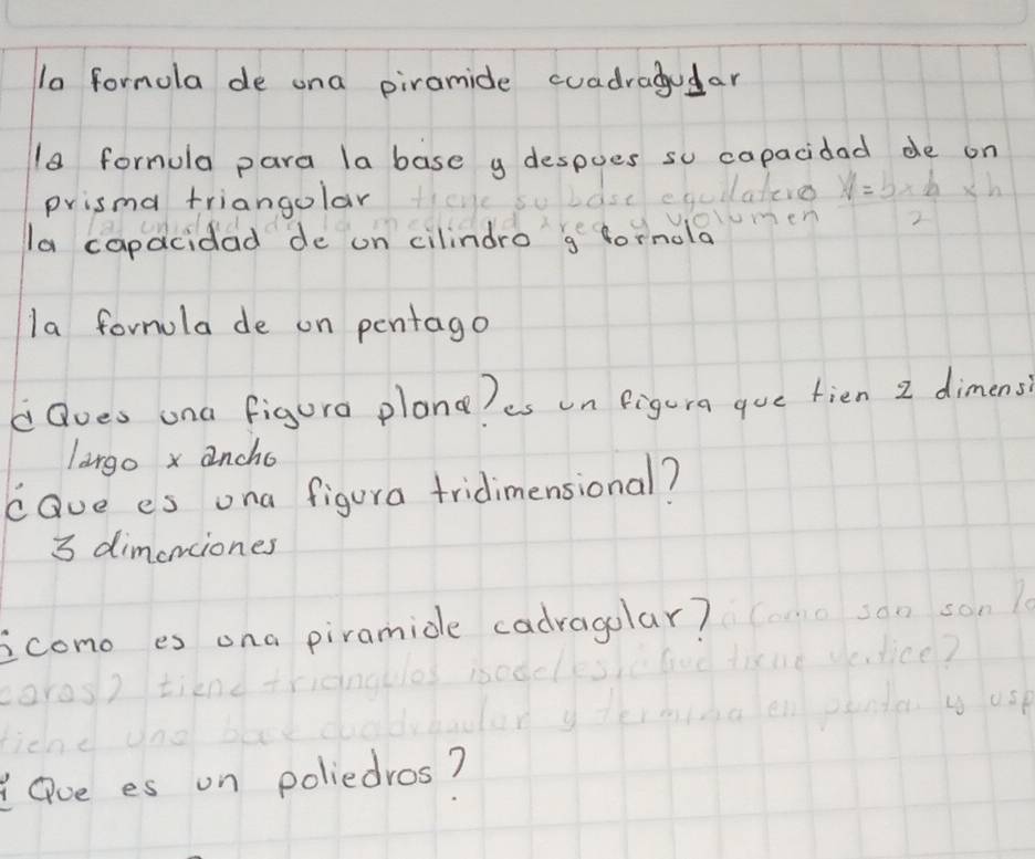 la formola de ona piramide cuadragudar 
18 formula para la base y despoes so capacidad de on 
prisma triangolar 
hollateres V=b* h* h
OYmen 
la capacidad de on cilindro g fornola 
la fornula de on pentago 
dQoes ona figura plona?es un figura gue fien 2 dimens 
largo x ancho 
cave es ona figura tridimensional?
3 dimenciones 
icomo es ona piramide cadragolar? son 1 
oros w Usk 
Oue es on poliedros?