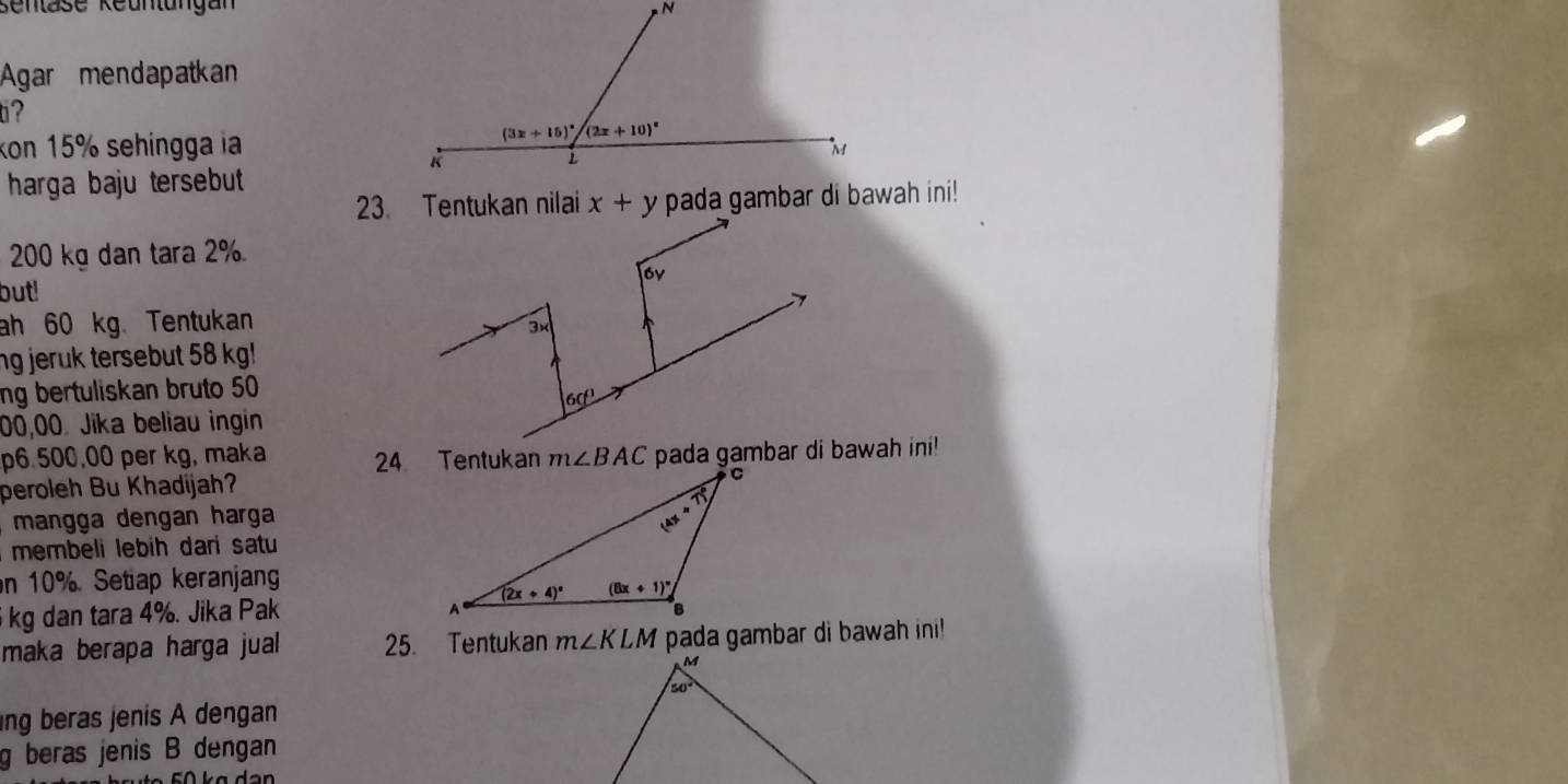 sentase Keuntungan
Agar mendapatkan
ti?
kon 15% sehingga ia
harga baju tersebut 
pada gambar di bawah ini!
200 kg dan tara 2%
but!
ah 60 kg. Tentukan
ng jeruk tersebut 58 kg!
ng bertuliskan bruto 50
00,00. Jika beliau ingin
p6.500,00 per kg, maka 24 Tentukan m∠ BAC pada gambar di bawah ini!
peroleh Bu Khadijah?
mangga dengan harga
membeli lebih dari satu
n 10%. Setiap keranjang
kg dan tara 4%. Jika Pak
maka berapa harga jual 25. Tentukan m∠ KLM pada gambar di bawah ini!
ng beras jenis A dengan
g beras jenis B dengan