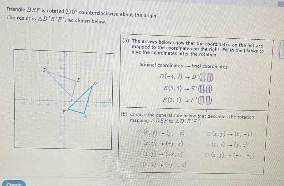 Triangle DEF is rotated 270° counterclockwise about the origin.
The result is △ D'E'F' , as shown below.
(a) The arrows below show that the coordinates on the left are
mapped to the coordinates on the right. Fill in the blanks to
give the coordinates after the rotation.
original coordinates -final coordinates
D(-4,7)to D'(□ ,□ )
E(3,5)to E'(□ ,□ )
F(2,1)to F'(□ ,□ )
(b) Choose the general rule below that describes the rotation
mapping △ DEF to △ D'E'F'.
(x,y)to (y,-x) (x,y)to (x,-y)
(x,y)to (-y,x) (x,y)to (y,x)
(x,y)to (-x,y) (x,y)to (-x,-y)
(x,y)to (-y,-x)
Chock