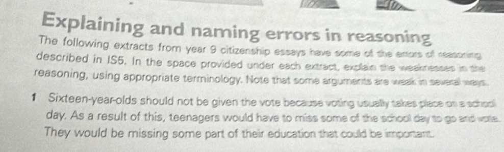 Explaining and naming errors in reasoning 
The following extracts from year 9 citizenship essays have some of the emors of reasoning 
described in IS5. In the space provided under each extract, explain the weaknesses in the 
reasoning, using appropriate terminology. Note that some arguments are weak in several ways. 
1 Sixteen-year-olds should not be given the vote because voting usually takes place on a schoo 
day. As a result of this, teenagers would have to miss some of the school day to go and vote. 
They would be missing some part of their education that could be important.