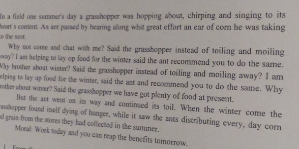 In a field one summer's day a grasshopper was hopping about, chirping and singing to its 
heart's content. An ant passed by bearing along whit great effort an ear of corn he was taking 
to the nest. 
Why not come and chat with me? Said the grasshopper instead of toiling and moiling 
away? I am helping to lay op food for the winter said the ant recommend you to do the same. 
Why brother about winter? Said the grasshopper instead of toiling and moiling away? I am 
elping to lay up food for the winter, said the ant and recommend you to do the same. Why 
rother about winter? Said the grasshopper we have got plenty of food at present. 
But the ant went on its way and continued its toil. When the winter come the 
asshopper found itself dying of hunger, while it saw the ants distributing every, day corn 
d grain from the stores they had collected in the summer. 
Moral: Work today and you can reap the benefits tomorrow.