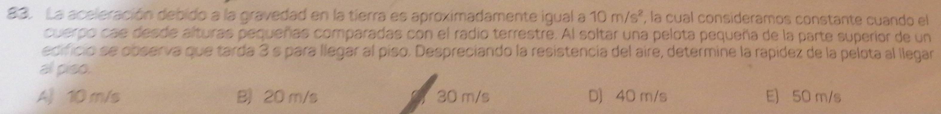 La aceleración debido a la gravedad en la tierra es aproximadamente igual a 10m/s^2 , la cual consideramos constante cuando el
cuerpo cae desde alturas pequeñas comparadas con el radio terrestre. Al soltar una pelota pequeña de la parte superior de un
edificio se observa que tarda 3 s para llegar al píso. Despreciando la resistencia del aire, determine la rapídez de la pelota al llegar
al piso.
A 10 m/s B) 20 m/s 30 m/s D 40 m/s E) 50 m/s
a