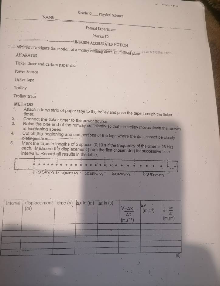 Grade 10_ Physical Science
NAME:
Formal Experiment
Marks: 50
UNIFORM ACCELERÀTED MOTION
AIM: To investigate the motion of a trolley running down an inclined plane.
APPARATUS
Ticker timer and carbon paper disc
Power Source
Ticker tape
Trolley
Trolley track
METHOD
1. Attach a long strip of paper tape to the trolley and pass the tape through the ticker
timer.
2. . Connect the ticker timer to the power source.
3. Raise the one end of the runway sufficiently so that the trolley moves down the runway
at increasing speed.
4.  Cut off the beginning and end portions of the tape where the dots cannot be clearly
distinguished.
5. Mark the tape in lengths of 5 spaces (0,10 s if the frequency of the timer is 25 Hz)
each. Measure the displacement (from the first chosen dot) for successive time
intervals. Record all results in the table.